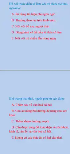 Để nói trước điều sẽ làm với trẻ chưa biết nói,
người ta:
A. Sử dụng tín hiệu phi ngôn ngữ
B. Thường thao tác trên hình nộm
C. Nói với bố mẹ, người thân
D. Dùng hình vẽ để diễn tả điều sẽ làm
E. Nói với trẻ nhiều lần trong ngày
Khi mang thai thai , người phụ nữ cần được
A. Chǎm sóc về vǎn hoá xã hội
B. Cho ǎn uống bồi dưỡng để nâng cao sức
khoẻ
C. Thǎm khám thường xuyên
D. Cần được nâng đỡ toàn diện về sức khoẻ.
kinh tế, tâm lý và vǎn hoá xã hội.
E. Kiêng cử các thức ǎn có hại cho thai