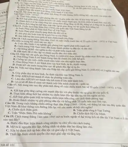 nǎm 1954 về Đông Dương được kí kết, Mẹ da
Pháp thực hiện kể hoạch Nava.
B. dựng lên chính quyền tay sai ở miền Nam Viẹt Nam.
C. girls Pháp đẩy mạnh hoạt động chiến tranh ở Việt Nam.
hết quân khỏi miền Nam Viẹt Nam.
của cách mạng cả
D. Chiên trường true tep dingka sudit cuộc kháng chiến.
12. Nội dung nào sau đây phân ảnh đùng về cuộc kháng chiến chồng M9, cứu nước của nhân dân Viẹt Nam (1954-1975)
A. Thực hiện nhiệm vụ giải phóng dân tộc và góp phần vào bảo vệ hòa bình the gioi.
B. Kết hợp giữa chiến tranh du kích với chiến tranh chính quy, du kích chiến là hình thức chú yếu.
C. Đánh địch ở cà ba vùng rừng núi nông thôn đồng bằng và đô thị, thắng lợi ở rừng núi là quyết định.
D. Đánh địch bằng ba mặt trận, mặt trận ngoại giao đóng vai trò quyết định thắng lợi.
Câu 13. Chiến dịch Điện Biên Phủ (1954) của quân dân Việt Nam thắng lợi đa
A. buộc Pháp phải ki Hiệp định Pari về Việt Nam.
Pháp phải chuyển sang đánh lâu dài với ta.
C. làm phá sàn hoàn toàn kế hoạch Na-va của Pháp.
D. làm thất bại âm mưu quốc tế hóa chiến tranh của Pháp.
Câu 14. Cách mạng tháng Tám nǎm 1945 và cuộc chiến tranh bảo vệ Tổ quốc
(1945-1975) ở Việt Nam đều diễn ra trong bối cảnh nào sau đây?
A. Cuộc đấu tranh vì sự nghiệp giải phóng loài người phát triển mạnh mẽ.
B. Cách mạng Việt Nam bước đầu hoàn thành nhiệm vụ dân tộc và dân chủ.
C. Hệ thống xã hội chủ nghĩa ra đời và phát triển mạnh mẽ.
D. Đất nước đã có độc lập và chính quyền dân chủ nhân dân.
Câu 15. Hiệp hội các quốc gia Đông Nam Á (ASEAN) được thành lập nhằm mục đích nào sau đây?
A. Đưa Đông Nam Á trở thành trung tâm tài chính lớn nhất thế giới.
B. Chống lại các cuộc chiến tranh xâm lược của chủ nghĩa thực dân.
C. Đưa Đông Nam Á trở thành khu vực hoà bình, tự do, thịnh vượng.
D. Đoàn kết các nước trong khu vực để giành độc lập và tự do.
Câu 16. Việc mở rộng thành viên của Hiệp hội các quốc gia Đông Nam
acute (A)(ASEAN)
có ý nghĩa nào sau đây?
A. Góp phần duy trì hòa bình, ổn định của khu vực Đông Nam Á.
B. Giúp ASEAN trở thành tổ chức đa phương toàn cầu.
àm cho ASEAN trở thành liên kết kinh tế lớn nhất hành tinh.
D. Là cơ sở để đưa tổ chức trở thành một liên minh chính trị - quân sự.
Câu 17. Nội dung nào sau đây phản ánh đúng về cuộc chiến tranh bảo vệ Tổ quốc
(1945-1975) ở Việt Nam?
A. Kết hợp giữa tǎng cường sức mạnh dân tộc với phụ thuộc vào sự giúp đỡ của quốc tế.
B. Thực hiện đồng thời hai nhiệm vụ chiến lược độc lập dân tộc và chủ nghĩa xã hội.
C. Kết hợp giữa quán triệt tư tưởng chiến lược tiến công với cách đánh phòng ngự.
D. Hoàn thành nhiệm vụ giải phóng dân tộc và thống nhất Tổ quốc trên mọi lĩnh vựC.
Câu 18. Trong cuộc kháng chiến chống thực dân Pháp (1945-1954) , với thắng lợi nào sau đây quân dân
Việt Nam đã khai thông con đường liên lạc với các nước xã hội chủ nghĩa?
A. Chiến dịch Biên giới.
C. Trận "Điện Biên Phủ trên không".
B. Trận phản công ở Vạn Tường.
D. Chiến dịch Hồ Chí Minh.
Câu 19. Cách mạng tháng Tám nǎm 1945 mở ra bước ngoặt vĩ đại trong lịch sử dân tộc Việt Nam vì lí do
nào sau đây?
A. Bước đầu thực hiện thành công nhiệm vụ chủ yếu của cách mạng.
B. Mở ra kỉ nguyên độc lập, thống nhất và nhân dân lao động làm chủ.
C. Xóa bỏ được ách áp bức dân tộc và giai cấp ở Việt Nam.
D. Thiết lập được chính quyền cho mọi giai cấp và tầng lớp.
Trang