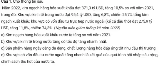 Nǎm 2022, kim ngạch hàng hóa xuất khẩu đạt 371,3 tỷ USD, tǎng 10,5%  so với nǎm 2021,
trong đó: Khu vực kinh tế trong nước đạt 95,4 tỷ USD, tǎng 6,8% , chiếm 25,7%  tổng kim
ngạch xuất khẩu; khu vực có vốn đầu tư trực tiếp nước ngoài (kể cả dầu thô) đạt 275,9 tỷ
USD, tǎng 11,8%  chiếm 74,3%  (Nguồn niên giám thống kê nǎm 2022)
a) Kim ngạch hàng hóa xuất khẩu nước ta tǎng so với nǎm 2021.
b) Khu vực kinh tế trong nước tǎng có tốc độ tǎng nhanh nhất.
c) Sản phẩm hàng ngày càng đa dạng , chất lượng hàng hóa đáp ứng tốt nhu cầu thị trường.
d) Khu vực có vốn đầu tư nước ngoài tǎng nhanh là kết quả của quá trình hội nhập sâu rộng.
chính sách thu hút của nước ta.