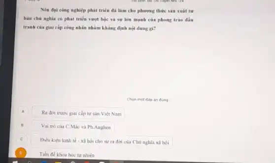 Nên đại công nghiệp phát triên đã làm cho phương thức sản xuât tư
bàn chủ nghĩa có phát triển vượt bậc và sự lớn mạnh của phong trào đấu
tranh của giai cấp công nhân nhằm khẳng định nội dung gì?
Chon một đáp án đúng
A A
Ra đời trước giai cấp tư sản Việt Nam
B B
Vai trò của C Mác và Ph.Anghen
C C
Điều kiện kinh tế - xã hội cho sự ra đời của Chù nghĩa xã hội
D Tiền đề khoa học tự nhiên