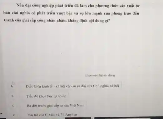 Nền đại công nghiệp phát triên đã làm cho phương thức sản xuất tư
bàn chủ nghĩa có phát triển vượt bậc và sự lớn mạnh của phong trào đấu
tranh của giai cắp công nhân nhằm khẳng định nội dung gì?
Chon mot đáp án đúng
A
Diều kiên kinh tế - xã hội cho sự ra đời của Chủ nghĩa xã hội
B
Tiền đề khoa hoc tư nhiên
c
Ra đời trước giai cấp tư sản Việt Nam
Vai tró cùa C Mác và Ph.Anghen