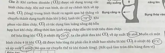 nâng lên
Câu 2: Khí carbon dioxide (CO_(2)) được sử dụng trong các đầy xuồng
bình chữa cháy. Khi mở van bình, do có sự chênh lệch về áp
suất, CO_(2) (lỏng) trong bình thoát ra ngoài qua hệ thống và Bụng cǎng ra
chuyển thành dạng tuyết thán khí (rắn), lạnh tới ( 78^circ C . Khi
phun vào đám cháy, CO_(2) có tác dụng làm loãng nồng độ hỗn
hợp hơi khí cháy, đồng thời làm lạnh vùng cháy dẫn tới triệt tiêu đám cháy.
Bụng thóp vào
Để hóa lỏng khí CO_(2) ở nhiệt độ 20^circ q , ta cần phải đưa khí CO_(2) về áp suất ¥8 atm. Muốn có một
bình chứa 4 lít khí CO_(2) đã được hóa lỏng thì phải cần ít nhất bao nhiêu lít khí CO_(2) ở nhiệt độ ? 0^circ C
và áp suất 1 atm) (Bỏ qua sự chuyến thể từ khí thành lỏng). (Kết quả làm tròn đến hàng đơn vị)
nón án: