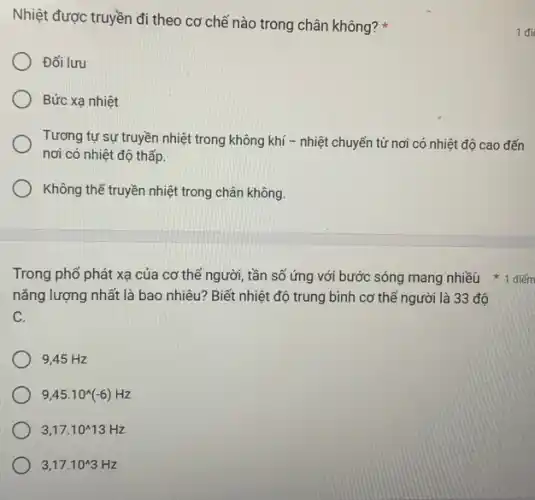 nǎng lượng nhất là bao nhiêu? Biết nhiệt độ trung bình cơ thể người là 33 độ
C.
9,45 Hz
9,45cdot 10^wedge (-6)Hz
3,17cdot 10^wedge 13Hz
3,17cdot 10^wedge 3Hz
Nhiệt được truyền đi theo cơ chế nào trong chân không?
Đối lưu
Bức xạ nhiệt
Tương tự sự truyền nhiệt trong không khí - nhiệt chuyển từ nơi có nhiệt độ cao đến
nơi có nhiệt độ thấp.
Không thể truyền nhiệt trong chân không.
1 đi
Trong phổ phát xạ của cơ thể người tần số ứng với bước sóng mang nhiều 1 điếm