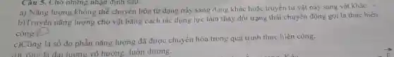 a) Nǎng lượng.Không thể chuyển hóa từ dạng này sang dạng khác hoặc truyền từ vật này sang vật khác.
b)Truyền nǎng lượng cho vật bằng cách tác dụng lực làm thay đổi trạng thái chuyển động gọi là thực hiện
công.
c)Công là số đo phần nǎng lượng đã được chuyển hóa trong quá trình thực hiện công.
d)Công là đai lương vô hướng, luôn dương.