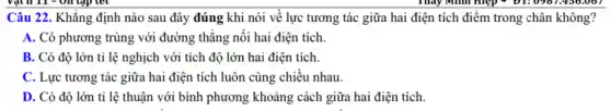 nào sau đây đúng khi nói về lực tương tác giữa hai điện tích điểm trong chân không?
A. Có phương trùng với đường thẳng nối hai điện tích.
B. Có độ lớn tỉ lệ nghịch với tích độ lớn hai điện tích.
C. Lực tương tác giữa hai điện tích luôn cùng chiều nhau
D. Có độ lớn tỉ lệ thuận với bình phương khoảng cách giữa hai điện tích.