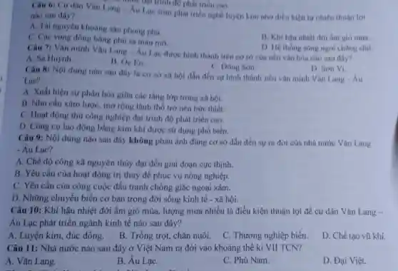 nào sau đây?	Lạc sớm phát triển nghề luyện kim nhỏ điều kiện tự nhiên thuận lợi
A. Tài nguyên khoáng sản phong phú.
C. Các vùng đồng bằng phủ sa màu mo.
B. Khi hậu nhiệt đới âm gió múa.
một hạt thành độ phát triên cao.
D. Hệ thong song ngói chẳng chịt.
Câu 7: Vǎn minh Vǎn Lang-Au Lạc được hình thành trên cơ sở của nền vǎn hóa nào sau đây?
A. Sa Huỳnh.
B. Oc Eo.
C. Dông Son.
Câu 8: Nội dung nào sau đây là cơ sở xã hội dẫn đến sự hình thành nền vǎn minh Vǎn Lang - Âu
Lae?
D. Son Vi.
A. Xuất hiện sự phân hóa giữa các tầng lớp trong xã hội.
B. Nhu cầu xâm lược, mở rộng lãnh thổ trở nên bức thiết.
C. Hoạt động thủ công nghiệp đạt trình độ phát triển cao.
D. Công cụ lao động bằng kim khí được sử dụng phổ biến.
Câu 9: Nội dung nào sau đây không phản ánh đúng cơ sở dẫn đến sự ra đời của nhà nước Vǎn Lang
- Âu Lac?
A. Chế độ công xã nguyên thủy đạt đến giai đoạn cực thinh.
B. Yêu cầu của hoạt động trị thuỷ để phục vụ nông nghiệp.
C. Yêu cầu của công cuộc đấu tranh chống giặc ngoại xâm.
D. Những chuyển biến cơ bản trong đời sống kinh tế - xã hội.
Câu 10: Khí hậu nhiệt đới ẩm gió mùa, lượng mưa nhiều là điều kiện thuận lợi để cư dân Vǎn Lang -
Âu Lạc phát triển ngành kinh tế nào sau đây?
A. Luyện kim, đúc đồng.
B. Trồng trọt, chǎn nuôi.
C. Thương nghiệp biển.
D. Chế tạo vũ khí.
Câu 11: Nhà nước nào sau đây ở Việt Nam ra đời vào khoảng thế kỉ VII TCN?
A. Vǎn Lang.
B. Âu LạC.
C. Phù Nam.
D. Đại Việt.