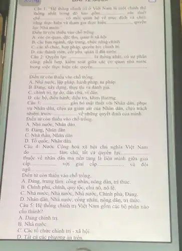 nong
Câu 1: "Hệ thông chinh trị ở Việt Nam là mot chinh the
thong nhất trong đó bao gồm. __ các thiết
chế __ có mối quan hệ vé muc dich và chức
nǎng thực hiện và tham gia thực hiện. __ .... quyền
lực Nhà nướC."
Diền từ còn thiếu vào chó trống
A. các cơ quan, đậc thủ, quản lí xã hội
B. các ban ngành tập trung, chức nǎng chinh
C. các tổ chức hợp pháp, quyền lực chinh tri
D. các thành viên, cốt yếu, quản lí đất nướC.
Câu 2: Quyền lực __ là thống nhất, có sự phân
công, phối hợp, kiểm soát giữa các cơ quan nhà nước
trong việc thực hiện các quyền. __
__
Diền từ còn thiếu vào chỗ trống.
A. Nhà nước, lập pháp, hành pháp, tư pháp.
B. Đảng, xây dựng.thực thi và đánh giá.
C. chinh tri, tự do, dân chủ, vi dân.
D. các bộ, điều hành, điều tra, khen thường
Câu 3: __ ....... gắn bó mật thiết với Nhân dân, phục
vụ Nhân dân, chịu sự giám sát của Nhân dân, chịu trách
nhiệm trước ...... __ về những quyết định của minh.
Điền từ còn thiếu vào chỗ trống.
A. Nhà nước, Nhân dân.
B. Đảng, Nhân dân
C. Nhà thầu, Nhân dân
D. Tổ quốc, Nhân dân.
Câu 4: Nước Cộng hoà xã hội chủ nghĩa Việt Nam
do __ làm chủ; tất cả quyên lựC. __
thuộc về nhân dân mà nền tǎng là liên minh giữa giai
câp __ với giai câp __ và đội
ngũ __ .............
Điền từ còn thiếu vào chỗ trống.
A. Đảng, trung tâm công nhân, nông dân trí thứC.
B. Chính phủ, chính quý tộc, chủ nô,nô lê.
C. Nhà nước, Nhà nước, Nhà nước, Chính phủ, Đảng.
D. Nhân dân, Nhà nước, công nhân, nông dân, trí thứC.
Câu 5: Hệ thống chính trị Việt Nam gồm các bộ phận nào
cấu thành?
A. Đảng chính trị.
B. Nhà nướC.
C. Các tổ chức chính trị - xã hội.
D. Tất cả các phương án trên.
on 12. UOUR