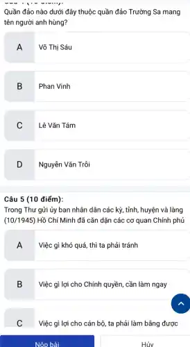 Nộp bài
Quần đảo nào dưới đây thuộc quần đảo Trường Sa mang
tên người anh hùng?
A
Võ Thị Sáu
B
Phan Vinh
C Lê Vǎn Tám
D Nguyễn Vǎn Trồi
Câu 5 (10 điểm):
Trong Thư gửi ủy ban nhân dân các kỳ, tỉnh, huyện và làng
(10/1945) Hồ Chí Minh đã cǎn dặn các cơ quan Chính phủ
A
Việc gì khó quá , thì ta phải tránh
B Việc gì lợi cho Chính quyền, cần làm ngay
C
Việc gì lợi cho cán bộ, ta phải làm bằng được
Hủv