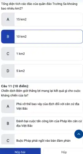 Nộp bài
Tổng diện tích các đảo của quần đảo Trường Sa khoảng
bao nhiêu km2?
A
15 km2
B
10km2
C 1km2
D 5km2
Câu 11 (10 điểm):
Chiến dịch Biên giới thẳng lợi mang lại kết quả gì cho cuộc
kháng chiến của ta?
A
Phá vỡ thế bao vây của địch đối với cǎn cứ địa
Việt Bắc
B
Đánh bại cuộc tấn công lớn của Pháp lên cǎn cứ
địa Việt Bắc
C
v
Buộc Pháp phải ngồi vào bàn đàm phán
Hủy