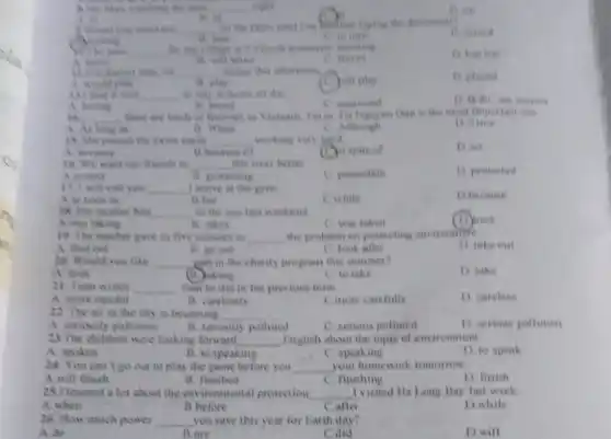 ns
live ables
A. is	hindred trying the document?
__
is
C. Yound
D. numed
1. to turn
Who men __ for the village is Feviod tomorrow morning
leave
D. has left
A. leave
C. leaves
thousant room, we __ most this afternoon
(c) bull play
D. played
A. would play
B. play
very __ to stay at home all day
B. bored
C. interested
A. boring
__ there are back of festivals in Viemam, Let is the most limportant
A. As long as	is When
C. Although
18. She passed the exam easily __ working very hard
A. because
B because of
spite of
D. so
16. We want out friends to __ this river better
A.protect
B. protecting
C protection
D protected
17 I will call you __ I arrive at the gym
A.as soon as
B. but
C.while
D.because
18. His mother him __ to the zoo last weekend
A.was taking
B. takes
C. was taken
(1) took
19. The teacher gave us five minutes to __ the problem on protecting environment
A. flind out
B. go out
C. look after
D. take out
20. Would you like __ part in the charity program this summer?
A. look
(1) aking
C. to take
D take
21. Tuan writes __ than he did in the previous term
B. carelessly
D. careless
A. more careful
Cimore carefully
22. The air in the city is becoming __
A. seriously pollution
C. serious polluted
D. serious pollution
B. seriously polluted
23.The children were looking forward __ English about the topic of environment
A. spoken
B. to speaking
C. speaking
D. to speak
24. You can't go out to play the game before you __ your homework tomorrow.
A.will finish
B. finished
C. finishing
D. finish
23.I learned a lot about the environmental protection __ I visited Ha Long Bay last week
A.when
B.before
C.after
D.while
26. How much power __ you save this year for Earth day?
__
A.do
__
B.are
C.did
__
D.will
B. in
1) on