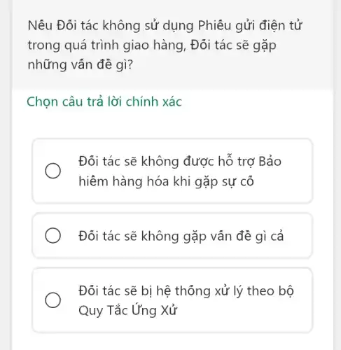 Nếu Đối tác không sử dụng Phiếu gửi điện tử
trong quá trình giao hàng, Đối tác sẽ gặp
những vân đề gì?
Chọn câu trả lời chính xác
Đối tác sẽ không được hỗ trơ Bảo
hiềm hàng hóa khi gặp sự cố
Đối tác sẽ không gặp vân đề gì cả
Đối tác sẽ bị hệ thống xử lý theo bộ
Quy Tắc Ứng Xử