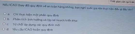 Nếu ICAO thay đổi quy định về an toàn hàng không, bạn nghĩ quốc gia nên thực hiện điều gì đầu tiên?
a. Chỉ thực hiện một phần quy định
b. Phân tích ảnh hưởng và lập kế hoạch triển khai
c. Từ chối áp dụng các quy định mới
d. Yêu cầu ICAO hoãn quy định