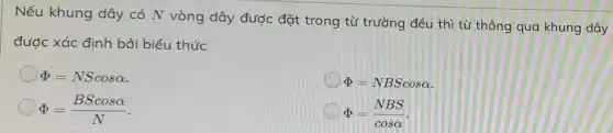 Nếu khung dây có N vòng dây được đặt trong từ trường đều thì từ thông qua khung dây
được xác định bởi biểu thức
Phi =NScosalpha 
Phi =NBScosalpha 
Phi =(BScosalpha )/(N)
Phi =(NBS)/(cosalpha )