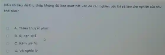 Nếu số liệu đã thu thập không đủ bao quát hết vấn đề cần nghiên cứu thì sẽ làm cho nghiên cứu như
thế nào?
A. Thiếu thuyết phục
B. Bị hạn chế
C. Kém giá trị
D. Vô nghĩa lý