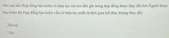 Nếu sau khi Hợp đồng bảo hiểm có hiệu lực mà nơi đến ghi trong hợp đồng được thay đổi bởi Người được
bảo hiểm thì Hợp đồng bảo hiềm vẫn có hiệu lực miễn là thời gian kết thúc không thay đổi
Đúng
Sai