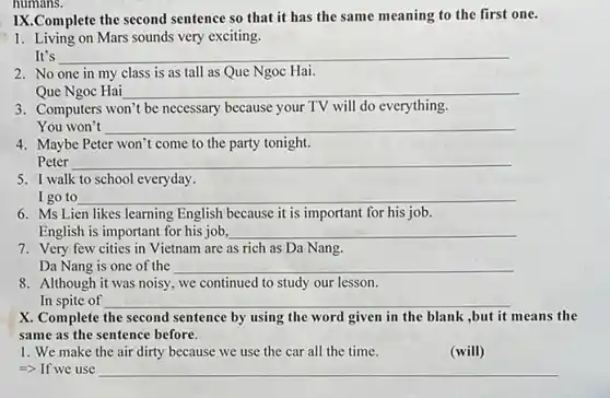 numans.
IX.Complete the second sentence so that it has the same meaning to the first one.
1. Living on Mars sounds very exciting.
It's	__
2. No one in my class is as tall as Que Ngoc Hai.
Que Ngoc Hai __
3. Computers won't be necessary because your TV will do everything.
You won't __
4. Maybe Peter won't come to the party tonight.
Peter
5. I walk to school everyday.
I go to __
6. Ms Lien likes learning English because it is important for his job.
English is important for his job, __
7. Very few cities in Vietnam are as rich as Da Nang.
Da Nang is one of the __
8. Although it was noisy.we continued to study our lesson.
In spite of __
X. Complete the second sentence by using the word given in the blank ,but it means the
same as the sentence before.
1. We make the air dirty because we use the car all the time.
(will)
=> If we use __