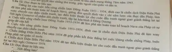 nwo us sau cách mạng tháng Tám nǎm 1945.
Câu 12: Đọc đoạn tư liệu sau:
untu quyết tâm chống thủ trong, giặc ngoài của quân và dân ta.
Thắng lợi của cuộc tiến công chiến lược Đông Xuân 1953-1954 đinh cao là chiến dịch Điện Biên Phủ
đã làm phá sản hoàn toàn kể hoạch Nava,giáng đòn quyết định vào ý chí xâm lược của thực dân Pháp làm
xoay chuyển cục diện chiến tranh, tạo điều kiện thuận lợi cho cuộc đấu tranh ngoại giao giành thắng lợi tại
Hội nghị Giơnevơ về chấm dứt chiến tranh.lập lại hòa bình ở Đông Dương.
a. Cuộc tiến công chiến lược Đông Xuân 1953-1954 đã làm phá sản hoàn toàn kế hoạch Nava của Pháp có sự
giúp đỡ của Mĩ.
b. Cuộc tiến công chiến lược Đông Xuân 1953-1954 đinh cao là chiến dịch Điện Biên Phủ đã làm xoay
chuyển cục diện chiến tranh.
c. Chiến thắng Điện Biên Phủ nǎm 1954 đã góp phần kết thúc thắng lợi cuộc kháng chiến chống Pháp, buộc
Pháp phải rút quân về nước.
d. Chiến dịch Điện Biên Phủ nǎm 1954 đã tạo điều kiện thuận lợi cho cuộc đấu tranh ngoại giao giành thắng
lợi tại Hội nghị Gionevơ 1954.
Câu 13: Đọc đoạn tư liệu sau:
__ Hỡi đồng bào!