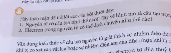 này ta cân on
Hãy thảo luận để trả lời các câu hỏi dưới đây:
1. Nguyên tử có cấu tạo như thế nào?Hãy vẽ hình mô tả cấu tạo nguy
2. Electron trong nguyên tử có thể dịch chuyển nhu thế nào?
Vận dụng kiến thức về cấu tạo nguyên tử giải thích sự nhiễm điện dướ
khi bị co xát vào vải lụa hoặc sự nhiễm điện âm của đũa nhựa khi bi d