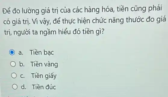 Để đo lường giá trị của các hàng hóa, tiền cũng phải
có giá trị. Vì vậy, để thực hiện chức nǎng thước đo giá
trị, người ta ngầm hiểu đó tiền gì?
a. Tiền bạc
b. Tiền vàng
c. Tiền giấy
d. Tiền đúc