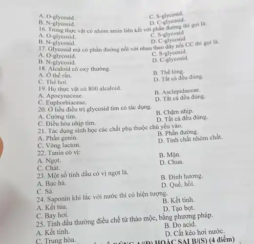A. O-glycosid.
C. S-glycosid.
D. C -glycosid.
B.N -glycosid.
16. Trong thực vật có nhóm amin liên kết với phần đường thì gọi là.
A. O-glycosid.
C. S-glycosid
D. C -glycosid
B. N-glycosid.
17. Glycosid mà có phần đường nối với nhau theo dãy nối CC thì gọi là.
A. O-glycosid.
C. S-glycosid.
B. N-glycosid.
D C-glycosid.
18. Alcaloid có oxy thường.
B. Thể lòng.
A. Ở thể rắn.
D. Tất cả đều đúng.
C. Thế hơi.
19. Họ thực vật có 800 alcaloid.
B. Asclepidaceae.
A. Apocynaceae.
C. Euphorbiaceae.
D. Tất cả đều đúng.
20. Ở liều điều trị glycosid tim có tác dụng.
B. Chậm nhịp.
A. Cường tim.
D. Tất cả đêu đúng.
C. Điều hòa nhịp tim.
21. Tác dụng sinh học các chất phụ thuộc chủ yếu vào.
A. Phân genin.
B. Phần đường.
C. Vòng lacton.
D. Tính chất nhóm chất.
22. Tanin có vị:
B. Mặn.
A. Ngọt.
D. Chua.
C. Chát.
23. Một sô tinh dầu có vị ngọt là.
B. Đinh hương
A. Bạc hà.
D. Quế, hối.
C. Sả.
24. Saponin khi lắc với nước thì có hiện tượng.
B. Kết tinh.
A. Kêt tủa.
D. Tạo bọt.
C. Bay hơi
25. Tinh dầu thường điều chế từ thảo mộc, bằng phương pháp.
B. Đo acid.
A. Kết tinh.
D. Cất kéo hơi nướC.
(A) HOÁC SAI B/(S)
C. Trung hòa.