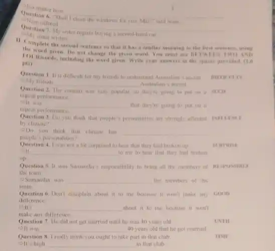 Ohe matter how
__
Question 6. Shall
for you, Mai?" said Nam
offered
__
Question
M
a second-hand car
My sister wishes
__
disappointed
11. Complete
nce, using
the word given. Do not change the given w ard.You must use BETWERN TWO AND
to the first sentence.
pis)
including the word given.Write your answers in the spaces provided. (1.6
Question 1. It is difficult for my friends to understand Australian's accent.
My friends
__ Australian's accent.
repeat performance.
very popular, so theyre going to put on a stcin
off was __ that they're going to put on a
repeat performance.
Question 3. Do you think that people's personalities are strongly affected INPLESCE
by climate?
Do you think that climate has __
people's personalities?
Question 4. I was not a bit surprised to hear that they had broken up
__ to me to hear that they had broken
up
Question 5. It was Samantha's responsibility to bring all the members of RESPONSIBLE
the team
Samantha was __ the members of the
team
Question 6. Don't complain about it to me because it won't make any GOOD
difference.
OIt's __ about it to me because it won't
make any difference.
Question 7. He did not get married until he was 40 years old
olt was __ 40 years old that he got married
Question 8. I really think you ought to take part in that club.	TIME
elt's high __ in that club