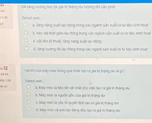 oi 12
trà lời
km 1.00
lát cở
Để tǎng cường bóc lột giá trị thặng dư tương đói cần phải
Select one:
a. tǎng nǎng suất lao động trong các ngành sản xuất ra tư liệu sinh hoạt
b. kéo dài thời gian lao động trong các ngành sản xuất ra tư liệu sinh hoạt
c. cải tiên kĩ thuật, tǎng nǎng suất lao động
d. tǎng cường độ lao động trong các ngành sản xuất ra tư liệu sinh hoạt
Val trò của máy móc trong quá trình tạo ra giá trị thặng dư là gì?
Select one:
a. Máy móc là tiền đề vật chất cho việc tạo ra giá trị thặng dư
b. Máy móc là nguồn góc của giá trị thạng dư
c. Máy móc là yếu tố quyết định tạo ra giá trị thặng dư
d. Máy móc và sức lao động đều tạo ra giá trị thạng dư