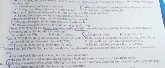 oại.
uốc
"MrCard 10. [27110-QGI/) Quan điểm đối mới đất nước của Đảng Cộng sản Việt Nam (từ tháng 12-1986 không có nội dung
nào dưới đây?
A. Lấy đôi mới chính trị làm trọng tâm.
C. Không thay đồi subscribe nghĩa xã hội.
B) Đi lên chủ nghĩa xã hội bằng những biện pháp phù hợp.
D. Đôi mới toàn diện và đông bộ.
Câu 11. [27111] Nhận xét nào sau đây là đúng về công cuộc Đối mới ở Việt Nam?
A. Đối mới hệ thống chính trị là trọng tâm, là ưu tiên số một.
B.Đôi mới nhưng không thay đổi mục tiêu xã hội chủ nghĩa.
(C) Đôi mới phải gắn với xây dựng nền kinh tế kê hoạch hoá.
D. Đối mới phải gắn với chiến lược ưu tiên công nghiệp nặng.
Câu 12. [27112] Đường lối đôi mới toàn diện và đồng bộ đất nước do Đảng Cộng sản Việt Nam tiến hành lần đầu tiên
tược thông qua tại Đại hội đại biểu toàn quốc
A. lần thứ IV (1976)
B. lần thứ V (1982).
C. lần thú VI (1986)
D. lần thứ VII(1991)
13. [27 |13] Nội dung của công cuộc Đôi mới được đề ra tại Đại hội đại biểu lần thứ VI được bổ sung, phát triên tại
A. Đại hội đại biểu toàn quốc lần thứ X(2006)
B. Đại hội đại biểu toàn quốc lần thứ VI(1991)
(C. Đại hội đại biểu toàn quốc lần thứ III (1960)
D. Đại hội đại biểu toàn quốc lần thứ IV(1976)
+ Nanzarr4.[27114] Vấn đề đổi mới đất nước đi lên chủ nghĩa xã hội đã được Đảng Cộng sản Việt Nam nhận thức như thế
lào?
A. Là một thời kì lịch sử khó khǎn, lâu dài, gồm nhiều bướC.
B.Xà đưa đất nước vượt ra khỏi khủng hoảng, tiến nhanh, mạnh,vững chắc lên Chủ nghĩa xã hội.
(C.Không phải là thay đổi mục tiêu Chủ nghĩa xã hội mà làm mục tiêu ấy được thực hiện bằng những biện pháp phù hợp.
xây dựng một xã hội dân chủ, công bằng,vǎn minh.