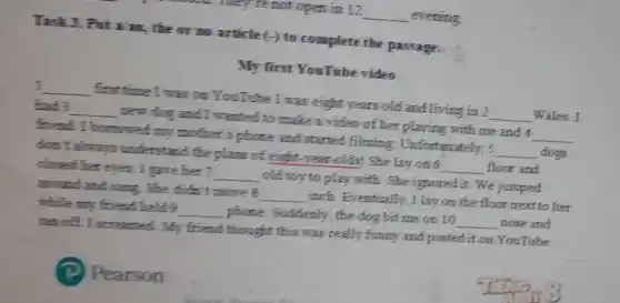 not open in 12 __ evening
Task 3. Put a am, the or no article (-) to complete the passage.
My first YouTube video
__ first time I was on YouTube I was eight years old and living in 2 __ Wales. I
bad 3 __ new dog and I wanted to make a video of her playing with me and 4 __
friend. I borrowed my mother's phone and started filming Unfortunately, 5 __ dogs
don't always understand the plans of eight-year -olds! She lay on 6 __ floor and
closed her eyes. I gave her 7. __ old toy to play with. She ignored it.We jumped
around and sang. She didn't move 8 __ inch. Eventually, I lay on the floor next to her
while my friend held 9 __ phone. Suddenly, the dog bit me on 10 __ nose and
ran off. I screamed. My friend thought this was really funny and posted it on YouTube.
Pearson