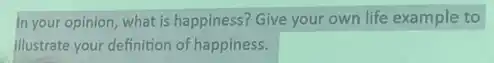 In your opinion, what is happiness? Give your own life example to
illustrate your definition of happiness.