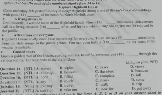 option that best fits each of the numbered blanks from 14 to 19.
Explore Highfield House
Come and enjoy 300 years of history in a day! Highfield House is one of Britain's finest old buildings,
with good (14) __ of the beautiful North Norfolk coast.
A living museum
Until recently, it was the home of the Highfield family. Now, (15) __ , this classic 18th-century
hall is a living museum (16) __ of art and history, where many old objects can be enjoyed by
the publiC.
Attractions for everyone
Highfield House really does have something for everyone.There are so (17) __ attractions,
from the state rooms to the picnic places.You can even have a (18) __ on the water if the
weather is suitable.
Guided tours
Enjoy a guided tour of the House, starting with the beautiful entrance, and (19)
__ through the
various rooms. The tour ends in the old kitchen.
(Adapted from PET)
B. sights
C. looks
D. views
B. however
C. therefore
D. because
B. filled
C. complete
D. full
B. much
C. many
D. some
B. travel
C. walk
D. trip
Question 14. [NTL] A scenes
Question 15. [NTL] A . although
Question 16. [NTL] A . open
Question 17. [NTL] A . any
Question 18. [NTL] A journey
Question 19. [NTL] A carry on
B. take out
cament and mark the letter A, B, C or D on your answer sheet to
C. look for
D. put away