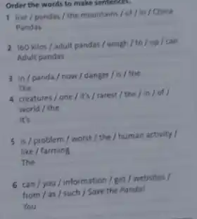 Order the words to make sentences.
I live/pandas/the mountains/of /in / China
Pandas
__
__
adult pandas / weigh /to / up
3 in/panda/now / danger/is / the
The
__
4 creatures/one/it's/rarest / the/ in/of/
world / the
__
5 is/problem/worst / the/human activity I
like
The __
6 can/you / information get /
from /as/such /Save the Panda!
You __