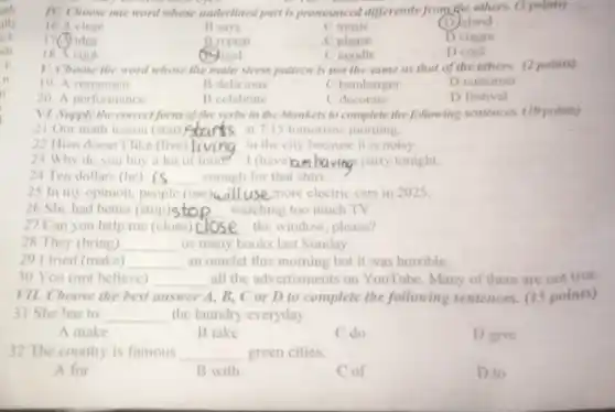 oth
alls
cl
sh
is
n
o
IV. Choose one word whose underlined part is pronounced differently from the others. (3 points)
16 A close
B says
C music
(D) sland
17 idea
18 A cook
Brepeat
(B) rood
C please
C noodle
D cream
D cool
V. Choose the word whose the main stress pattern is not the same as that of the others. (2 points)
19. A restaurant
B delicious
C hamburger
D customer
20. A performance
B celebrate
C decorate
D festival
VII. Choose the best answer A, B, C or D to complete the following sentences. (15 points)
31 She has to __ the laundry everyday.
V1. Supply the correc form of the verbs in the blankets to complete the following sentences (10 points)
21 Our math lesson (start)Start at 7:15 tomorrow morning. __
22 Hien doesn't like (live) __ in the city because it is noisy.
23 Why do you buy a lot of food? -1 (have	na party tonight.
24 Ten dollars (be) __ enough for that shirt.
25 In my opinion people (use)w __ e more electric cars in 2025
26 She had better (stop)sto watching too much TV. __
27 Can you help me (close) __ the window, please?
28 They (bring) __ us many books last Sunday.
29 I tried (make) __ an omelet this morning but it was horrible.
30 You (not believe) __ all the advertisments on YouTube. Many of them are not true.
A make
B take
C.do
D give
32 The country is famous __ green cities.
A for
B with
Cof
D to