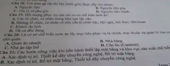 our oung
Câu 18: Với món gà rán thì bột chiên giòn được xếp vào nhóm:
A. Nguyên liệu
B. Nguyên liệu phụ
C. Gia vị và phụ gia
D. Nguyên liệu chính
Câu 19: Đối tượng phục vụ của các cơ sở chế biến món ǎn:
A. Các tổ chứC.cá nhân trong khu vực lân cận
B. Những tổ chức, cá nhân có nhu cầu tổ chức tiệc, hội nghị, hội thảo, liên hoan
C. Khách du lịch
D. Tất cả đều đúng
Câu 20: Là cơ sở chế biến món ǎn lấy mục tiêu phục vụ là chính, trực thuộc sự quản lý của cơ
chủ quản.
A. Quán ǎn nhanh
B. Nhà hàng
C. Nhà ǎn tập thể
D. Cǎn tin (C anteen)
Câu 21: Các bước công việc khi tiến hành thiết lập mặt bằng và khu vực sản xuất chế biết
A. Xác định vị trí, Thiết kế dây chuyền công nghệ, Bố trí mặt bằng
B. Xác định vị trí, Bố trí mặt bằng,. Thiết kế dây chuyền công nghệ