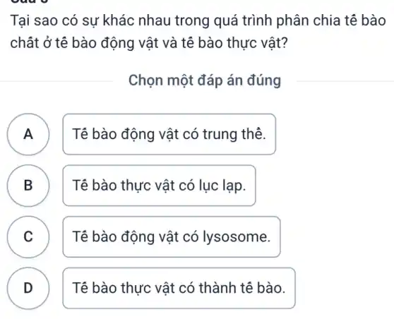 out
Tại sao có sự khác nhau trong quá trình phân chia tế bào
chất ở tế bào động vật và tê bào thực vật?
Chọn một đáp án đúng
A Tê bào động vật có trung thẻ. A
B Tê bào thực vật có lục lạp. D
C Tê bào động vật có lysosome. C
D )
Tế bào thực vật có thành tế bào.