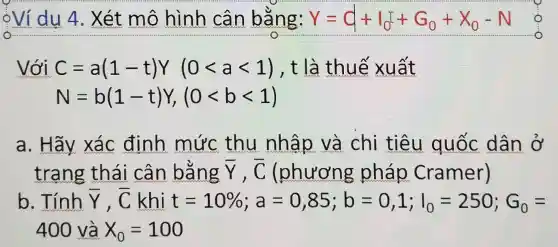 oVídu 4 . Xét m > hình câr bằng: Y=Q+I_(0)I+G_(0)+X_(0)-N -Xo-No
Với C=a(1-t)Y(0lt alt 1) , t là thu x uất
N=b(1-t)Y,(0lt blt 1)
a. Hãy xác định mức thu nhập và chi tiêu quốc dân ở
trang thái cân bằng bar (Y),bar (C) (phương pháp Cramer)
b. Tính bar (Y),bar (C) khi t t=10% ;a=0,85;b=0,1;I_(0)=250;G_(0)=
400 và X_(0)=100