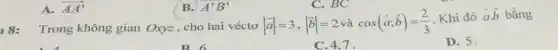 A. overrightarrow (AA')
18: Trong không gian Oxyz , cho hai véctơ vert overrightarrow (a)vert =3,vert overrightarrow (b)vert =2 và cos(overrightarrow (a);overrightarrow (b))=(2)/(3) Khi đó overrightarrow (a)overrightarrow (b) bằng
D. 5.
B 6
C. 4,7
B. A'B'
C. BC