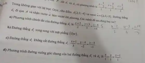 P cǎt d_(1) và d_(2) có phương trình là (x-frac (1)/(5))(1)=(y+frac (3)/(5))(1)=(z+frac (2)/(5))(1)
Trong không gian với hệ trục Oxyz , cho điểm
A(2;3;-4) và vectơ overrightarrow (a)=(2;3;-5) . Đường thẳng
d_(1) đi qua A và nhận vectơ bar (a) làm vectơ chỉ phương. Các mệnh đề sau đúng hay sai?
a) Phương trình chính tắc của đường thẳng d_(1) là (x+2)/(2)=(y+3)/(3)=(z-4)/(-5)
b) Đường thẳng d_(1) song song với mặt phẳng (Oyz)
c) Đường thẳng d_(1) không cắt đường thẳng d_(2):(x+1)/(3)=(y-4)/(-2)=(z-4)/(-1)
d) Phương trình đường vuông góc chung của hai đường thẳng
d_(1) và d_(2) là (x)/(1)=(y)/(1)=(z-1)/(1)