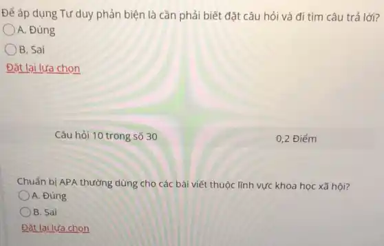 Để áp dụng Tư duy phản biện là cần phải biết đặt câu hỏi và đi tìm câu trả lời?
A. Đúng
B. Sai
Đặt lại lựa chọn
Câu hỏi 10 trong số 30
Chuẩn bị APA thường dùng cho các bài viết thuộc lĩnh vực khoa học xã hội?
A. Đúng
B. Sai
Đặt lại lựa chọn
0,2 Điểm