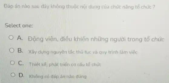 Đáp án nào sau đây không thuộc nội dung của chức nǎng tổ chức?
Select one:
A. Động viên điều khiển những người trong tổ chức
B. Xây dựng nguyên tắc thủ tuc và quy trình làm việc
C. Thiết kế, phát triển cd cấu tổ chức
D. Không có đáp án nào đúng