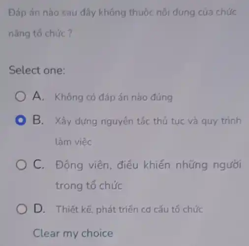 Đáp án nào sau đây không thuộc nội dung của chức
nǎng tổ chức?
Select one:
A. Không có đáp án nào đúng
B. Xây dựng nguyên tắc thủ tục và quy trình
làm việc
C. Động viên.điều khiển những người
trong tổ chức
D. Thiết kế phát triển cơ cấu tổ chức