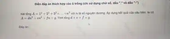 Điền đáp án thích hợp và o ô trống | (chỉ sử dụng chữ số,dấu"và dấu "-")
Xét tổng A=1^2+2^2+3^2+ldots +n^2 với n là số nguyên dương Áp dụng kết quả ¿ của câu trên , ta có
A=dn^3+en^2+fn+g Tính tổng d+e+f+g
Đáp án: square