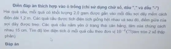 Điền đáp án thích hợp vào ô trống (chỉ sử dụng chữ số, dấu "."và dấu "-")
Hai quả cầu, mỗi quả có khối lượng 2,0 gam được gắn vào mỗi đầu sợi dây mềm cách
điện dài 1,2 m. Các quả cầu được tích điện tích giống hệt nhau và sau đó, điểm giữa của
sợi dây được treo . Các quả cầu nằm yên ở trạng thái cân bằng, tâm của chúng cách
nhau 15 cm. Tìm độ lớn điện tích ở mỗi quả cầu theo đơn vị 10^-8C ?(làm tròn 2 số thập
phân)
Đáp án