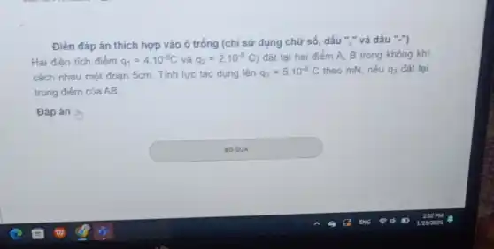 Điền đáp án thích hợp vào ô trống (chỉ sử dụng chữ số, dấu ","và dấu "-")
Hai điện tích điếm q_(1)=4.10^-8C và q_(2)=2cdot 10^-8C đặt tại hai điểm A, B trong không khí
cách nhau một đoạn 5cm. Tính lực tác dụng lên q_(3)=5.10^-8C theo mN, nếu q_(3) đặt tại
trung điểm của AB.
Đáp án b
square