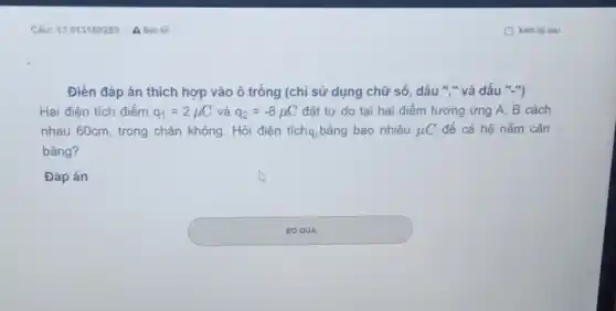 Điền đáp án thích hợp vào ô trống (chỉ sử dụng chữ số, dấu "." và dấu "-")
Hai điện tích điểm q_(1)=2mu C và q_(2)=-8mu C đặt tự do tại hai điểm tương ứng A. B cách
nhau 60cm, trong chân không. Hỏi điện tíchạ, bằng bao nhiêu mu C để cả hệ nằm cân
bằng?
Đáp án square 
square