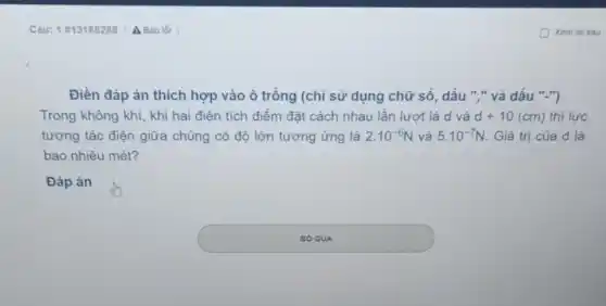 Điền đáp án thích hợp vào ô trống (chỉ sử dụng chữ số, dấu "." và dấu ".")
Trong không khí, khi hai điện tích điểm đặt cách nhau lần lượt là d và d+10(cm) thì lực
tương tác điện giữa chúng có độ lớn tương ứng là 2.10^-6N và 5.10^-7N Giá trị của d là
bao nhiêu mét?
Đáp án
square 
BO QUA