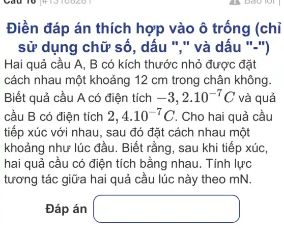 Điền đáp án thích hợp vào ô trống (chỉ
sử dụng chữ số . dấu "." và dấu "-")
Hai quả cầu A , B có kích thước nhỏ được đặt
cách nhau một khoảng 12 cm trong chân không.
Biết quả cầu A có điện tích -3,2cdot 10^-7 ) và quả
cầu B có điện tích 2,4.10^-7C . Cho hai quả cầu
tiếp xúc với nhau, sau đó đặt cách nhau một
khoảng như lúc đầu. Biết rằng, sau khi tiếp xúc,
hai quả cầu có điện tích bằng nhau. Tính lực
tương tác giữa hai quả cầu lúc này theo mN.
Đáp án square