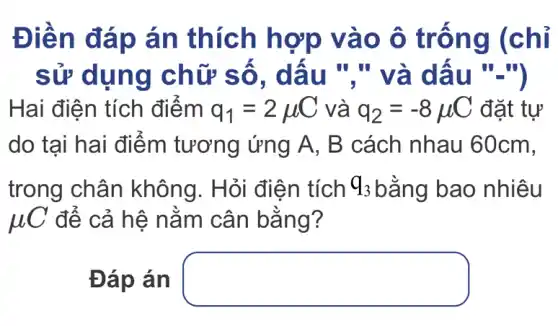 Điền đáp án thích hợp vào ô trống (chỉ
sử dụng chữ số , dấu "." và dấu "-")
Hai điện tích điểm q_(1)=2mu C và q_(2)=-8mu C đặt tự
do tại hai điểm tương ứng A , B cách nhau 60cm,
trong chân không. Hỏi điện tích q_(3) bằng bao nhiêu
JUC để cả hệ nằm cân bằng?
Đáp án square