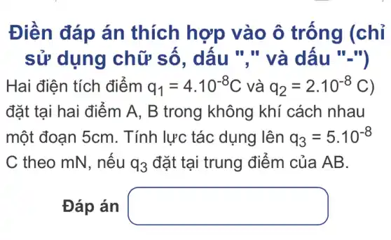 Điền đáp án thích hợp vào ô trống (chỉ
sử dụng chữ số . dấu "." và dâu ".")
Hai điện tích điểm q_(1)=4cdot 10^-8C và q_(2)=2cdot 10^-8C
đặt tại hai điểm A, B trong không khí cách nhau
một đoạn 5cm . Tính lực tác dụng lên q_(3)=5.10^-8
C theo mN , nếu q_(3) đặt tại trung điểm của AB.
Đáp án square