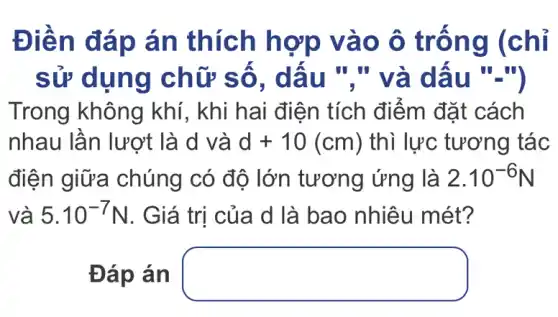 Điền đáp án thích hợp vào ô trống (chỉ
sử dụng chữ số . dấu "." và dấu ".")
Trong không khí, khi hai điện tích điểm đặt cách
nhau lần lượt là d và d+10(cm) thì lực tương tác
điện giữa chúng có độ lớn tương ứng là 2.10^-6N
và 5.10^-7N . Giá trị của d là bao nhiêu mét?
Đáp án square