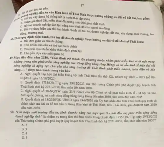 đáp án trên.
ch nghiệp đầu tư vào Khu kinh tế Thái Bình được hưởng những ưu đãi về đất đai, bao gồm:
do thể trợ xây dựng hệ thống xử lý nước thái tập trung
B. Giảm giá thuê đất, miễn thuế đất trong một thời gian nhất định
C. Hồ trợ doanh nghiệp đào tạo nâng cao trình độ cho người lao động
D. Hỗ trợ thực hiện các thủ tục hành chính về đầu tư, doanh nghiệp, đất đai, xây dựng, môi trường, lao
động, thương mại.
4. Theo quy định hiện hành, thủ tục để doanh nghiệp được hưởng ưu đãi về đất đai tại Thái Bình:
A. Rất đơn giản và nhanh chóng
B. Còn nhiều rào cản và thủ tục hành chính
C. Phài trài qua nhiều khâu thẩm định phức tap
D. Chủ yếu dựa vào mối quan hệ.
49.Mục tiêu đến nǎm 2030, "Thái Bình trở thành địa phương thuộc nhóm phát triển khá và là một trong
những trung tâm phải triển công nghiệp của Vùng đồng bằng sông Hồng:có cơ cấu kinh tế hiện đại với
công nghiệp là động lực chủ yếu cho tǎng trưởng để Thái Bình phát triển nhanh,toàn diện và bền
vững,... " được ban hành trong vǎn bản: __
A. Nghị quyết Đại hội đại biểu Đảng bộ tinh Thái Bình lần thứ XX, nhiệm kỷ 2020-2025 (số 09.
NQ/ĐH ngày 15/10/2020)
B. Quyết định 1735/QĐ -TTg ngày 29/12/2023 của Thủ tướng Chính phủ phê duyệt Quy hoạch tinh
Thái Bình thời kỳ 2021-2030, tầm nhìn đến nǎm 2050.
C. Nghị quyết số 30-NQ/TW ngày 23/11/2022 của Bộ Chính trị về phát triển kinh tế - xã hội và bảo
đảm quốc phòng, an ninh vùng đồng bằng Sông Hồng đến nǎm 2030, tầm nhìn đến nǎm 2045
D. Quyết định số 13/2020/QD-UBND ngày 29/6/2020 của Uy ban nhân dân tỉnh Thái Bình quy định về
chính sách ưu đãi và hỗ trợ đầu tư trong Khu kinh tế Thái Bình, tỉnh Thái Bình, giai đoạn từ nǎm 2020
đến nǎm 2030.
50. "Cài thiện môi trường đầu tư, kinh doanh; nâng cao hiệu quả thu hút đầu tư; phát triển cộng đồng
doanh nghiệp tinh"là nhiệm vụ trọng tâm thứ bao nhiêu trong Quyết định 1735/QD TTg ngày 29/12/2023
của Thủ tướng Chính phủ phê duyệt Quy hoạch tính Thái Binh thời kỷ 2021-2030 tầm nhìn đến nǎm 20S0?
A. 2
B. 3
C. 4
D. 5